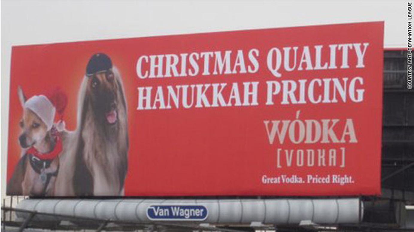 Soon after being posted in 2011, a billboard in New York City promoting the Wodka brand of vodka <a href="http://religion.blogs.cnn.com/2011/11/22/vodka-ad-boasting-christmas-quality-at-hanukkah-pricing-to-come-down-amid-complaints/">was removed</a> after critics called the ad anti-Semitic. "We never intended to offend people," said Brian Gordon, the creative lead on the campaign. "But if we're actually offending or upsetting people, that's not in the spirit of our marketing so we're taking it down." Gordon, who is Jewish, said the point of the campaign was to liken the brand to Hanukkah as the "understated" holiday of the season.