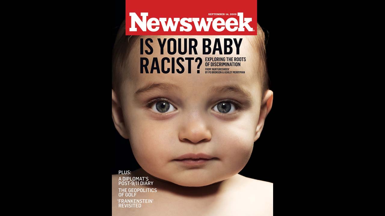 The September 14, 2009, cover of Newsweek asked, "Is your baby racist?" <a href="http://www.thedailybeast.com/newsweek/2009/09/04/see-baby-discriminate.html" target="_blank" target="_blank">Researchers at the University of Texas</a> found that children as young as 6 months judge people based on the color of their skin. Among the story's critics were conservative radio talk show host <a href="http://www.rushlimbaugh.com/daily/2009/09/14/desperate_liberals_cry_racism" target="_blank" target="_blank">Rush Limbaugh, who said</a>: "Apparently being born white automatically makes you a racist -- which, to me, is just another example of what obsessive racists the leftists actually are."