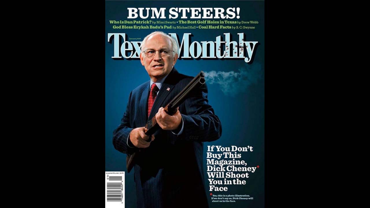 In January 2007, <a href="http://www.texasmonthly.com/issue/january-2007" target="_blank" target="_blank">Texas Monthly</a> referenced an old issue of National Lampoon when they put an armed Dick Cheney on the cover with the headline: "If you don't buy this magazine, Dick Cheney will shoot you in the face." The then-vice president accidentally shot and wounded his friend while quail hunting in South Texas the previous year. The liberal news magazine was giving him its satirical <a href="http://www.texasmonthly.com/story/2007-bum-steer-awards" target="_blank" target="_blank">"Bum Steer of the Year" award</a>.