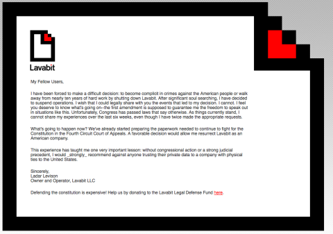 <a href="http://lavabit.com/" target="_blank" target="_blank">Lavabit, a secure encrypted e-mail service, closed shop</a> reportedly in response to <a href="http://www.newyorker.com/online/blogs/elements/2013/08/the-government-versus-your-secrets.html" target="_blank" target="_blank">government pressure to hand over customer data</a>, including those of Edward Snowden. On its website, Lavabit announced the decision to shut itself down.    