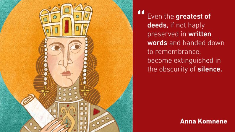 The world's first female historian was Anna Komnene. In the 11th century, she wrote an extensive account called "The Alexiad" (the source for the above quote) of both Byzantine daily life and the political struggles during the reign of her father, Emperor Alexius I. 