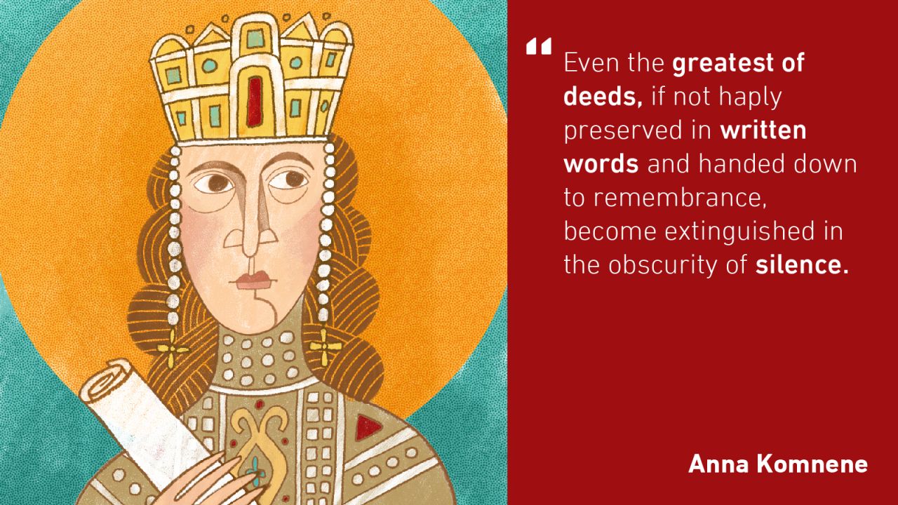 The world's first female historian was Anna Komnene. In the 11th century, she wrote an extensive account called "The Alexiad" (the source for the above quote) of both Byzantine daily life and the political struggles during the reign of her father, Emperor Alexius I.