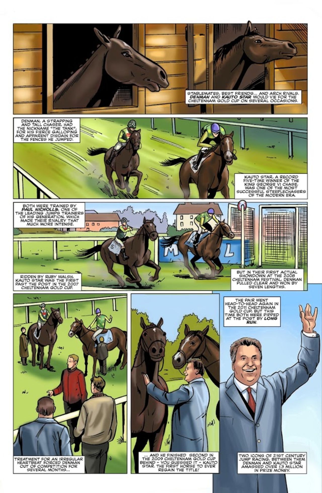 The rivalry between Denman and Kauto Star at the Cheltenham Gold Cup captured the imagination of the British public a decade ago. Nicknamed 'The Tank' for his fierce galloping and courage, Denman won the Gold Cup in 2008.  Kauto Star, his stablemate and best friend at the yard of their trainer Paul Nicholls in Ditcheat, Somerset in England,  triumphed in the Gold Cup in 2007 and 2009, and also won a record  five King George VI Chases between 2006 and 2011. 