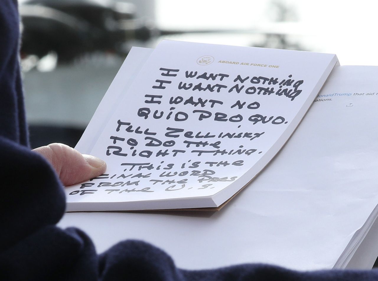 Trump holds his notes while speaking to the media in November 2019. Trump repeatedly said he told Gordon Sondland, the US ambassador to the European Union, that he wanted "nothing" on Ukraine. "I say to the Ambassador in response: I want nothing, I want nothing. I want no quid pro quo," Trump said, reading from notes that appeared to be written in Sharpie. "Tell Zelensky, President Zelensky, to do the right thing."