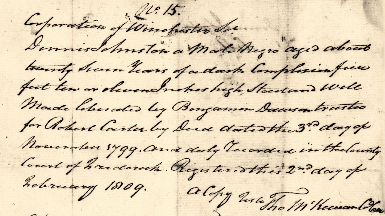 A certificate of freedom for one of the freedmen reads, "Dennis Johnston, a Male Negro aged about twenty seven years of dark Complexion five feet ten or eleven inches, stout and well made liberated By Benjamen (sic) Dawson, trustee for Robert Carter by Deed dated the 3rd day of November 1799, and duly recorded in the County Court of Frederick. Registered this 2nd day of February 1809."