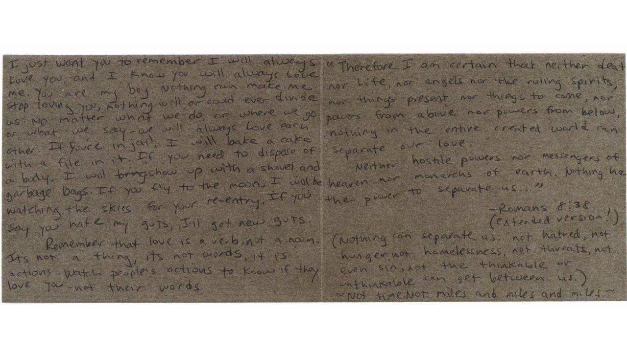 Here is the text of the undated letter from Roberta Laundrie to her son: I just want you to remember I will always Love you, and I know you will always Love me. You are my boy. Nothing can make me stop loving you. Nothing will or could ever divide us: no matter what we do, or where we go or what we say -- we will always Love each other. If you're in jail, I will bake a cake with a file in it. If you need to dispose of a body, I will bring show up with a shovel and garbage bags. If you fly to the moon, I will be watching the skies for your re-entry. If you say you hate my guts, I'll get new guts.
Remember that love is a verb, not a noun. It's not a thing, it's not words, it is actions. Watch people's actions to know if they love you -- not their words.
"Therefore I am certain that neither death nor Life, nor angels nor the ruling spirits, nor things present nor things to come, nor powers from above, nor powers from below, nothing in the entire created world can separate our love.
Neither hostile powers nor messengers of heaven nor monarchs of earth. Nothing has the power to separate us... "
--Romans 8:38
(extended version!)
(Nothing can separate us: "not hatred, not hunger, not homelessness, not threats, not even sin, not the thinkable or unthinkable can get between us.)
~Not time. Not miles and miles and miles.~