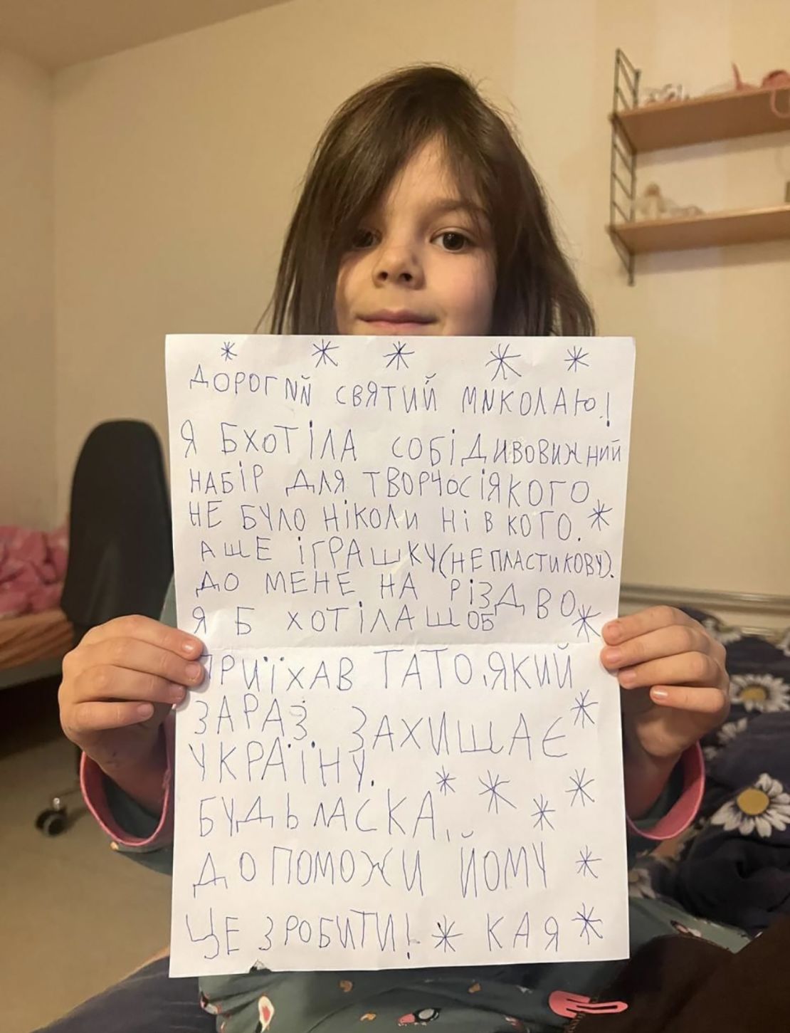 Kaya, 6 years old. Kaya wants a craft kit, a toy and to see her dad for Christmas. Her father is a member of the 47th Mechanized Brigade fighting in the hot spot of Avdiivka in eastern Ukraine. In her letter to St Nicholas she wrote: "I would like my dad, who is now defending Ukraine, to come to me for Christmas. Please help him to do it." Kaya's father Dmytro wants to see his family for the holidays but they have relocated to Germany.