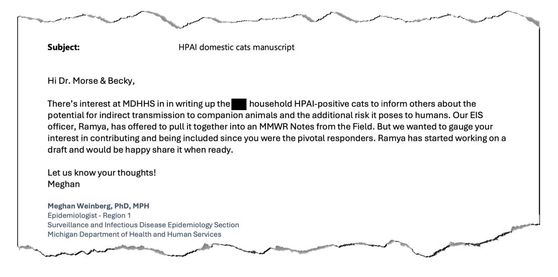 In een 22 juli 2024, e -mail verkregen door KFF Health News, stelt een epidemioloog van de Michigan Health Department voor om een ​​rapport te publiceren over mensen die mogelijk het vogelgriepvirus verspreiden naar hun huisdierenkatten. De krant werd geaccepteerd door het Journal of the Centers for Disease Control and Prevention. Maar de publicatie ervan staat in de wacht vanwege een bevel van een Trump -administratie om communicatie te pauzeren.