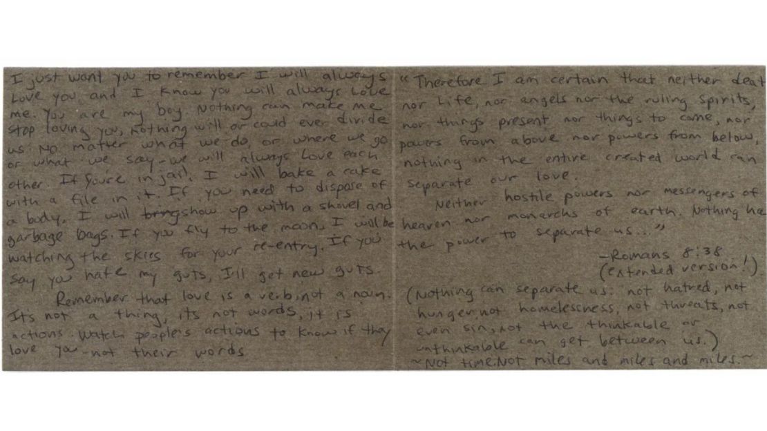 He aquí el texto de la carta sin fecha de Roberta Laundrie a su hijo: Solo quiero que recuerdes que siempre te amaré y sé que tú siempre me amarás. Eres mi niño. Nada puede hacer que deje de quererte, nada nos separará ni nos podrá separar jamás. Hagamos lo que hagamos, vayamos donde vayamos o digamos lo que digamos: siempre nos amaremos. Si estás en la cárcel, hornearé un pastel con una lima dentro. Si tienes que deshacerte de un cadáver, llegaré con una pala y bolsas de basura. Si vuelas a la luna, estaré vigilando los cielos para tu reentrada. Si dices que me odias hasta las entrañas, me compraré unas tripas nuevas. Recuerda que el amor es un verbo, no un sustantivo. No es una cosa, no son palabras, son acciones. Observa las acciones de las personas para saber si te aman, no sus palabras. Por eso estoy segura de que ni la muerte, ni la vida, ni los ángeles, ni los espíritus gobernantes, ni lo presente, ni lo futuro, ni los poderes de arriba, ni los poderes de abajo, nada en todo el mundo creado puede separar nuestro amor. Ni los poderes hostiles, ni los mensajeros del cielo, ni los monarcas de la tierra. Nada tiene el poder de separarnos..." --Romanos 8:38 (Nada puede separarnos: "ni el odio, ni el hambre, ni la falta de vivienda, ni las amenazas, ni siquiera el pecado, ni lo pensable ni lo impensable pueden interponerse entre nosotros). Ni el tiempo. Ni millas y millas y millas.