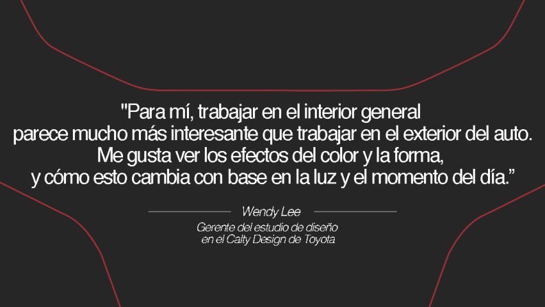 Wendy Lee, gerente del estudio de diseño en el Calty Design de Toyota – Anteriormente trabajaba en el diseño de interiores en Barth and Dreyfus, y se especializaba en accesorios para el hogar; ahora, Lee usa su estilo creativo en los autos. "Para mí, trabajar en el interior general parece mucho más interesante que trabajar en el exterior del auto. Puedo poner más énfasis en los aspectos táctiles y en los matices del vehículo. Me gusta ver los efectos del color y la forma, y cómo esto cambia con base en la luz y el momento del día”.