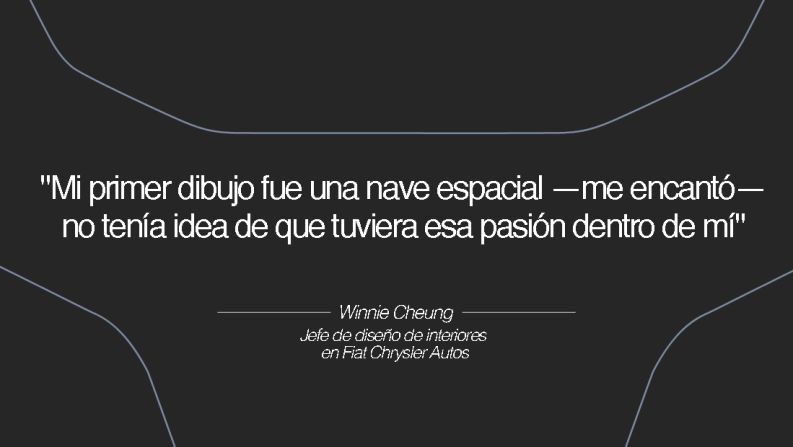 Winnie Cheung, jefe de interiores en Fiat Chrysler Autos – Cheung era estudiante de diseño gráfico y bellas artes en el Art Center College of Design en California, donde surgió la oportunidad de tomar clases de transporte. "Estaba tan nerviosa que quería vomitar", recuerda. "Mi primer dibujo fue una nave espacial —me encantó— no tenía idea de que tuviera esa pasión dentro de mí".