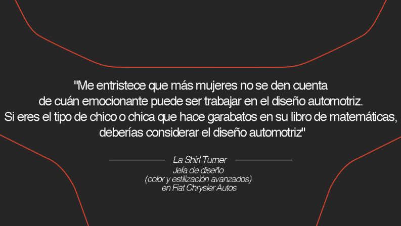 La Shirl Turner, jefa de diseño (color y estilización avanzados) en Fiat Chrysler Autos – "Me entristece que más mujeres no se den cuenta de cuán emocionante puede ser trabajar en el diseño automotriz. Llego a las escuelas secundarias locales y les hablo a los chicos, con un enfoque especial en las niñas, y les digo que no solo tienen que pensar en la moda o el diseño de productos. Si eres el tipo de chico o chica que hace garabatos en su libro de matemáticas, deberías considerar el diseño automotriz", dice.