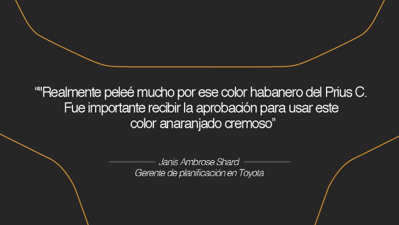 Janis Ambrose Shard, gerente de planificación en Toyota – A ella le gusta usar colores vibrantes siempre que sea posible: "La mayoría de compradores sigue eligiendo los colores plateados, blancos y negros. Sin embargo, realmente tratamos de incluir un color fuera de lo común para aquellos que sencillamente quieran expresarse a sí mismos".