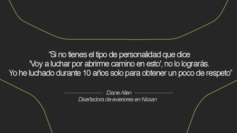 Diane Allen, diseñadora de exteriores en Nissan – Allen dice lo siguiente respecto a su industria: "Es aterradora. Si no tienes el tipo de personalidad que dice 'Voy a luchar por abrirme camino en esto', no lo lograrás. Pones tu alma contra la pared cada vez que presentas el boceto de un diseño. Estás expuesta ante el mundo, y es una lucha despiadada por lograr que aprueben tus diseños. Yo he luchado durante 10 años solo para obtener un poco de respeto; no ha sido fácil ser una mujer en este campo, pero las cosas están mejorando mucho".