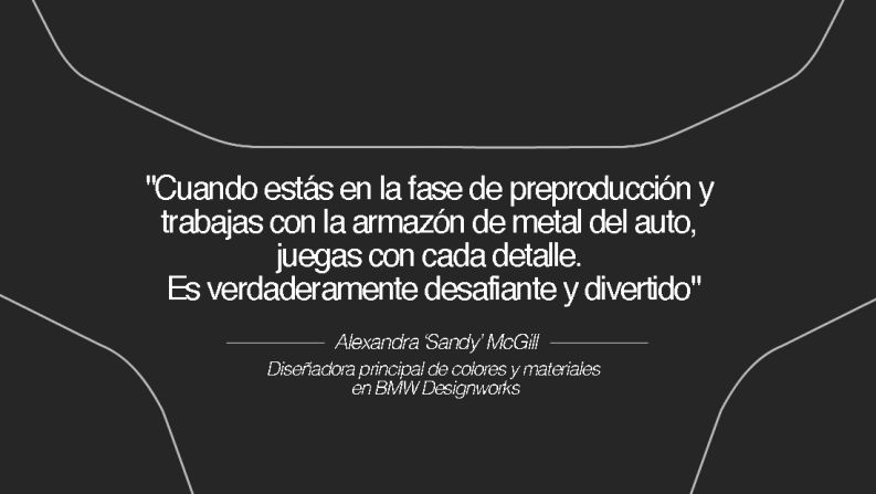 Alexandra ‘Sandy’ McGill, diseñadora principal de colores y materiales en BMW Designworks – "Entré a la escuela de diseño para estudiar arquitectura y rápidamente aprendí lo difícil que es encontrar empleo en ese campo", dice. "A mis padres les encantaban los autos, y mi papá siempre tuvo un auto deportivo convertible. Él me pagaba para que se lo lavara y encerara cuando era niña. Por lo tanto, opté por el diseño automotriz y nunca me he arrepentido".